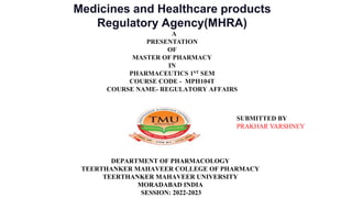 Medicines and Healthcare products
Regulatory Agency(MHRA)
A
PRESENTATION
OF
MASTER OF PHARMACY
IN
PHARMACEUTICS 1ST SEM
COURSE CODE - MPH104T
COURSE NAME- REGULATORY AFFAIRS
DEPARTMENT OF PHARMACOLOGY
TEERTHANKER MAHAVEER COLLEGE OF PHARMACY
TEERTHANKER MAHAVEER UNIVERSITY
MORADABAD INDIA
SESSION: 2022-2023
SUBMITTED BY
PRAKHAR VARSHNEY
 
