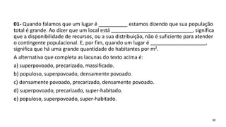 01- Quando falamos que um lugar é __________ estamos dizendo que sua população
total é grande. Ao dizer que um local está , significa
que a disponibilidade de recursos, ou a sua distribuição, não é suficiente para atender
o contingente populacional. E, por fim, quando um lugar é ,
significa que há uma grande quantidade de habitantes por m².
A alternativa que completa as lacunas do texto acima é:
a) superpovoado, precarizado, massificado.
b) populoso, superpovoado, densamente povoado.
c) densamente povoado, precarizado, densamente povoado.
d) superpovoado, precarizado, super-habitado.
e) populoso, superpovoado, super-habitado.
22
 