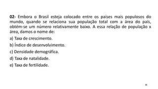 02- Embora o Brasil esteja colocado entre os países mais populosos do
mundo, quando se relaciona sua população total com a área do país,
obtém-se um número relativamente baixo. A essa relação de população x
área, damos o nome de:
a) Taxa de crescimento.
b) Índice de desenvolvimento.
c) Densidade demográfica.
d) Taxa de natalidade.
e) Taxa de fertilidade.
25
 
