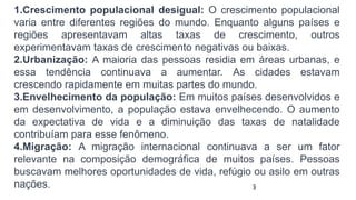 1.Crescimento populacional desigual: O crescimento populacional
varia entre diferentes regiões do mundo. Enquanto alguns países e
regiões apresentavam altas taxas de crescimento, outros
experimentavam taxas de crescimento negativas ou baixas.
2.Urbanização: A maioria das pessoas residia em áreas urbanas, e
essa tendência continuava a aumentar. As cidades estavam
crescendo rapidamente em muitas partes do mundo.
3.Envelhecimento da população: Em muitos países desenvolvidos e
em desenvolvimento, a população estava envelhecendo. O aumento
da expectativa de vida e a diminuição das taxas de natalidade
contribuíam para esse fenômeno.
4.Migração: A migração internacional continuava a ser um fator
relevante na composição demográfica de muitos países. Pessoas
buscavam melhores oportunidades de vida, refúgio ou asilo em outras
nações. 3
 