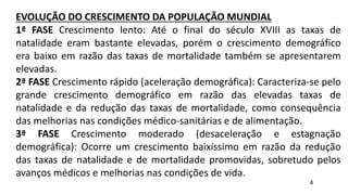 EVOLUÇÃO DO CRESCIMENTO DA POPULAÇÃO MUNDIAL
1ª FASE Crescimento lento: Até o final do século XVIII as taxas de
natalidade eram bastante elevadas, porém o crescimento demográfico
era baixo em razão das taxas de mortalidade também se apresentarem
elevadas.
2ª FASE Crescimento rápido (aceleração demográfica): Caracteriza-se pelo
grande crescimento demográfico em razão das elevadas taxas de
natalidade e da redução das taxas de mortalidade, como consequência
das melhorias nas condições médico-sanitárias e de alimentação.
3ª FASE Crescimento moderado (desaceleração e estagnação
demográfica): Ocorre um crescimento baixíssimo em razão da redução
das taxas de natalidade e de mortalidade promovidas, sobretudo pelos
avanços médicos e melhorias nas condições de vida.
4
 