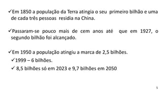 Em 1850 a população da Terra atingia o seu primeiro bilhão e uma
de cada três pessoas residia na China.
Passaram-se pouco mais de cem anos até que em 1927, o
segundo bilhão foi alcançado.
Em 1950 a população atingiu a marca de 2,5 bilhões.
1999 – 6 bilhões.
 8,5 bilhões só em 2023 e 9,7 bilhões em 2050
5
 