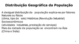 A desigual distribuição da população explica-se por fatores:
Naturais ou físicos
(clima, tipo de solo) Históricos (Revolução Industrial)
Socioeconômicos
(atividades industriais, prestação de serviços)
Mais da metade da população se encontram na Ásia
(China e Índia)
Distribuição Geográfica da População
7
 
