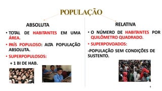 POPULAÇÃO
9
ABSOLUTA
• TOTAL DE HABITANTES EM UMA
ÁREA.
• PAÍS POPULOSO: ALTA POPULAÇÃO
ABSOLUTA.
• SUPERPOPULOSOS:
+ 1 BI DE HAB.
RELATIVA
• O NÚMERO DE HABITANTES POR
QUILÔMETRO QUADRADO.
• SUPERPOVOADOS:
-POPULAÇÃO SEM CONDIÇÕES DE
SUSTENTO.
 