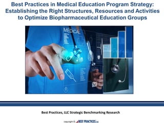 Best Practices, LLC Strategic Benchmarking Research
Best Practices in Medical Education Program Strategy:
Establishing the Right Structures, Resources and Activities
to Optimize Biopharmaceutical Education Groups
 