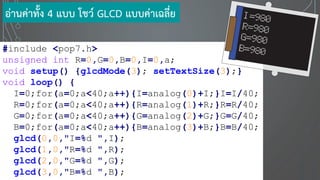 #include <pop7.h>
unsigned int R=0,G=0,B=0,I=0,a;
void setup() {glcdMode(3); setTextSize(3);}
void loop() {
I=0;for(a=0;a<40;a++){I=analog(0)+I;}I=I/40;
R=0;for(a=0;a<40;a++){R=analog(1)+R;}R=R/40;
G=0;for(a=0;a<40;a++){G=analog(2)+G;}G=G/40;
B=0;for(a=0;a<40;a++){B=analog(3)+B;}B=B/40;
glcd(0,0,"I=%d ",I);
glcd(1,0,"R=%d ",R);
glcd(2,0,"G=%d ",G);
glcd(3,0,"B=%d ",B);
อ่านค่าทั้ง 4 แบบ โชว์ GLCD แบบค่าเฉลี่ย
 