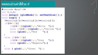 #include <pop7.h>
int R,G,B;
void setup() {glcdMode(3); setTextSize(3);}
void loop() {
R=analog(1);G=analog(2);B=analog(3);
if(R>900){
if(G>900){glcd(0,0,"White ");}
else if(G>400){glcd(0,0,"Yellow ");}
else {glcd(0,0,"Red ");}
}
else if(R>500){
if(G>500){glcd(0,0,"Grey ");}
else {glcd(0,0,"Magenta");}
}
else { glcd(0,0,"Green "); }
}
ทดสอบอ่านค่าสีด้วย if
 
