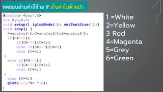 #include <pop7.h>
int R,G,B,C;
void setup() {glcdMode(3); setTextSize(3);}
void loop() {
R=analog(1);G=analog(2);B=analog(3);
if(R>900){
if(G>900){C=1;}
else if(G>400){C=2;}
else {C=3;}
}
else if(R>500){
if(G>500){C=4;}
else {C=5;}
}
else {C=6;}
glcd(0,0,"%d ",C);
}
ทดสอบอ่านค่าสีด้วย if เก็บค่าในตัวแปร
1 =White
2=Yellow
3 Red
4=Magenta
5=Grey
6=Green
 