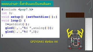 ทดสอบอ่านค่า ทั้งค่าดิบและเป็นเซนติเมตร
#include <pop7.h>
int D;
void setup() {setTextSize(3);}
void loop() {
D=getdist(4);
glcd(2,1,"%d ",analog(4));
glcd(1,1,"%d ",D);
}
7
330GP2Y0A41 ต่อช่อง A4
 
