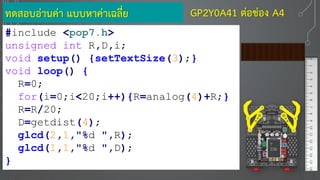 ทดสอบอ่านค่า แบบหาค่าเฉลี่ย
#include <pop7.h>
unsigned int R,D,i;
void setup() {setTextSize(3);}
void loop() {
R=0;
for(i=0;i<20;i++){R=analog(4)+R;}
R=R/20;
D=getdist(4);
glcd(2,1,"%d ",R);
glcd(1,1,"%d ",D);
}
7
330
GP2Y0A41 ต่อช่อง A4
 