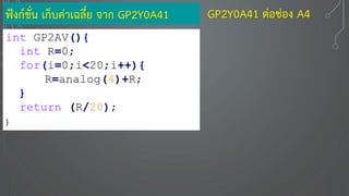 ฟังก์ชั่น เก็บค่าเฉลี่ย จาก GP2Y0A41
int GP2AV(){
int R=0;
for(i=0;i<20;i++){
R=analog(4)+R;
}
return (R/20);
}
GP2Y0A41 ต่อช่อง A4
 