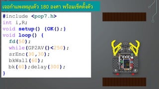 เจอกาแพงหมุนตัว 180 องศา พร้อมเช็คตั้งตัว
#include <pop7.h>
int i,R;
void setup() {OK();}
void loop() {
fd(50);
while(GP2AV()<250);
srEnc(30,30);
bkWall(60);
bk(40);delay(300);
}
 