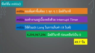 millis จะเพิ่มค่าขึ้นทีละ 1 ทุก ๆ 1 มิลลิวินาที
millis จะทางานอยู่เบื้องหลังด้วย Interrupt Timer
millis ใช้ตัวแปร Long ในการเก็บค่า (4 ไบต์)
4,294,967,296 มิลลิวินาที ก่อนเคลียร์เป็น 0
ฟังก์ชั่น millis()
49.7 วัน
 
