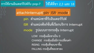 attachInterrupt(pin, ISR, mode)
pin ตาแหน่งขาที่รับอินเตอร์รัปต์
ISR ตาแหน่งฟังก์ชั่นที่เรียกบริการ Interrupt
mode รูปแบบการกระตุ้น Interrupt
LOW กระตุ้นเมื่อขาเป็น 0
CHANGE กระตุ้นเมื่อมีการเปลี่ยนค่า
RISING กระตุ้นที่ขอบขาขึ้น
FALLING กระตุ้นที่ขอบขาลง
การใช้งานอินเตอร์รัปต์กับ pop-7 ใช้ได้ที่ขา 2,3 และ 18
 