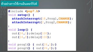 #include <pop7.h>
void setup() {
attachInterrupt(18,Prog1,CHANGE);
attachInterrupt(2,Prog2,CHANGE);
}
void loop() {
out(24,1);delay(100);
out(24,0);delay(100);
}
void prog1() { out(26,1);}
void prog2() { out(26,0);}
ตัวอย่างการใช้งานอินเตอร์รัปต์
 