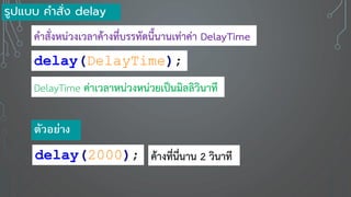 delay(DelayTime);
DelayTime ค่าเวลาหน่วงหน่วยเป็นมิลลิวินาที
คาสั่งหน่วงเวลาค้างที่บรรทัดนี้นานเท่าค่า DelayTime
delay(2000);
ตัวอ ่าง
ค้างที่นี่นาน 2 วินาที
รูปแบบ คาสั่ง delay
 
