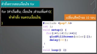 for (ค่าเริ่มต้น; เงื่อนไข ;ส่วนเพิ่มค่า){
ทาคาสั่ง จนครบเงื่อนไข;
}
คาสั่งตรวจสอบเงื่อนไข for
#include <pop7.h>
int i;
void setup() {
for(i=0;i<10;i++){
glcdFillScreen(color[i]);
delay(200);
}
}
void loop() {}
เปลี่ยนสีหน้าจอ 10 รอบ
 