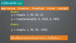 map(value, fromLow, fromHigh, toLow, toHigh)
y = map(x, 1, 50, 50, 1);
ตัวอย่าง
y = map(x, 1, 50, 50, -100);
ตัวอย่าง
การใช้งานคาสั่ง map
เพื่อเปลี่ยนช่วงของค่าตัวเลขจากช่วง x ไปเป็นช่วง y
y = map(analog(4), 0, 1023, 0, 180);
 
