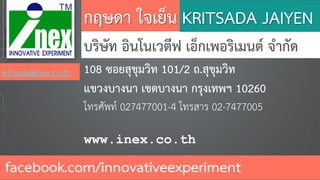 กฤษดา ใจเย็น
บริษัท อินโนเวตีฟ เอ็กเพอริเมนต์ จากัด
108 ซอยสุขุมวิท 101/2 ถ.สุขุมวิท
แขวงบางนา เขตบางนา กรุงเทพฯ 10260
โทรศัพท์ 027477001-4 โทรสาร 02-7477005
www.inex.co.th
facebook.com/innovativeexperiment
KRITSADA JAIYEN
kritsada@inex.co.th
 
