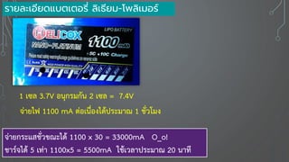 รายละเอียดแบตเตอรี่ ลิเธียม-โพลิเมอร์
1 เซล 3.7V อนุกรมกัน 2 เซล = 7.4V
จ่ายไฟ 1100 mA ต่อเนื่องได้ประมาณ 1 ชั่วโมง
จ่ายกระแสชั่วขณะได้ 1100 x 30 = 33000mA O_o!
ชาร์จได้ 5 เท่า 1100x5 = 5500mA ใช้เวลาประมาณ 20 นาที
 