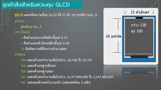 glcd แสดงข้อความที่จอ GLCD ได้ 21 ตัว 16 บรรทัด (size 1)
รูปแบบ
glcd(x,y,*p,...)
พารามิเตอร์
x คือตาแหน่งบรรทัดมีค่าตั้งแต่ 0-15
y คือตาแหน่งตัวอักษรมีค่าตั้งแต่ 0-20
*p คือข้อความที่ต้องการนามาแสดง
ค่าพิเศษ
%d แสดงตัวเลขจานวนเต็มในช่วง -32,768 ถึง 32,767
%h แสดงตัวเลขฐานสิบหก
%b แสดงตัวเลขฐานสอง
%l แสดงตัวเลขจานวนเต็มในช่วง -2,147,483,648 ถึง 2,147,483,647
%f แสดงผลตัวเลขจานวนจริง (แสดงทศนิยม 3 หลัก)
ชุดคาสั่งสาหรับควบคุม GLCD
 