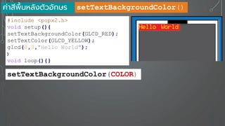 ค่าสีพื้นหลังตัวอักษร
#include <popx2.h>
void setup(){
setTextBackgroundColor(GLCD_RED);
setTextColor(GLCD_YELLOW);
glcd(0,0,"Hello World");
}
void loop(){}
setTextBackgroundColor(COLOR)
setTextBackgroundColor()
 
