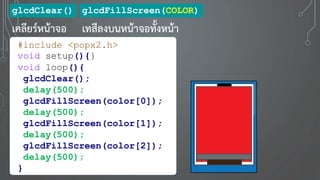 glcdClear()
เคลียร์หน้าจอ
glcdFillScreen(COLOR)
เทสีลงบนหน้าจอทั้งหน้า
#include <popx2.h>
void setup(){}
void loop(){
glcdClear();
delay(500);
glcdFillScreen(color[0]);
delay(500);
glcdFillScreen(color[1]);
delay(500);
glcdFillScreen(color[2]);
delay(500);
}
 