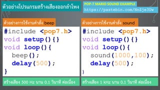 #include <pop7.h>
void setup(){}
void loop(){
beep();
delay(500);
}
#include <pop7.h>
void setup(){}
void loop(){
sound(1000,100);
delay(500);
}
ตัวอย่างการใช้งานคาสั่ง beep ตัวอย่างการใช้งานคาสั่ง sound
สร้างเสียง 1 kHz นาน 0.1 วินาที ต่อเนื่องสร้างเสียง 500 Hz นาน 0.1 วินาที ต่อเนื่อง
ตัวอย่างโปรแกรมสร้างเสียงออกลาโพง https://pastebin.com/NnZje3Uw
POP-7 MARIO SOUND EXAMPLE
 