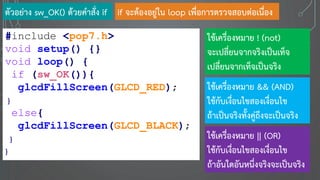 ตัวอย่าง sw_OK() ด้วยคาสั่ง if
#include <pop7.h>
void setup() {}
void loop() {
if (sw_OK()){
glcdFillScreen(GLCD_RED);
}
else{
glcdFillScreen(GLCD_BLACK);
}
}
if จะต้องอยู่ใน loop เพื่อการตรวจสอบต่อเนื่อง
ใช้เครื่องหมาย ! (not)
จะเปลี่ยนจากจริงเป็นเท็จ
เปลี่ยนจากเท็จเป็นจริง
ใช้เครื่องหมาย && (AND)
ใช้กับเงื่อนไขสองเงื่อนไข
ถ้าเป็นจริงทั้งคู่ถึงจะเป็นจริง
ใช้เครื่องหมาย || (OR)
ใช้กับเงื่อนไขสองเงื่อนไข
ถ้าอันใดอันหนึ่งจริงจะเป็นจริง
 