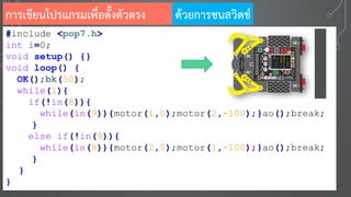 การเขียนโปรแกรมเพื่อตั้งตัวตรง
#include <pop7.h>
int i=0;
void setup() {}
void loop() {
OK();bk(50);
while(1){
if(!in(8)){
while(in(9)){motor(1,0);motor(2,-100);}ao();break;
}
else if(!in(9)){
while(in(8)){motor(2,0);motor(1,-100);}ao();break;
}
}
}
ด้วยการชนสวิตช์
 