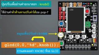 100
ปุ่มปรับเพื่ออ่านค่าอะนาลอก : knob()
หมุนเพื่อปรับค่า 0-1000
glcd(0,0,"%d",knob());
การแสดงผลค่า KNOB() ที่จอ GLCD
ใช้อ่านค่าตัวต้านทานปรับค่าได้บน pop-7
 