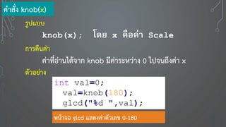 คาสั่ง knob(x)
รูปแบบ
knob(x); โดย x คือค่า Scale
การคืนค่า
ค่าที่อ่านได้จาก knob มีค่าระหว่าง 0 ไปจนถึงค่า x
ตัวอย่าง
int val=0;
val=knob(180);
glcd("%d ",val);
หน้าจอ glcd แสดงค่าตัวเลข 0-180
 
