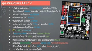 • ใช้ไมโครคอนโทรลเลอร์ ATMEGA644PA ของบริษัท ATMEL
• ทางานที่ความถี่ 20MHz ทางานที่ความเร็ว 20 ล้านคาสั่งต่อวินาที
• หน่วยความจาโปรแกรม 64 กิโลไบต์
• หน่วยความจา RAM 4 kByte
• หน่วยความจา EEPROM 2 kByte
• จุดต่อเซนเซอร์อะนาลอกได้ 7 ช่อง ความละเอียด 10 บิต
• พอร์ตอินพุต/เอาต์พุตดิจิตอล 16 ช่อง
• I2C / UART / Interrupt /
• มีจอ LCD กราฟิกสีความละเอียด 128x160 พิกเซล
• ขับมอเตอร์ไฟตรงได้ 4 ตัว เซอร์โวมอเตอร์ได้ 3 ตัว
• เชื่อมต่อกับคอมพิวเตอร์ผ่านพอร์ต USB โดยตรงผ่านสาย Mini-B
• มีไฟแสดง สถานะไฟเลี้ยง/แบตเตอรี่ต่า/สถานะ USB /การรับส่งข้อมูลอนุกรม
• ลาโพงเปียโซ/สวิตช์ OK / สวิตช์ SW1/ สวิตช์ Reset/ Knob /
• รองรับไฟเลี้ยง 3-12V ผ่านวงจรสวิตช์ชิ่ง
คุณสมบัติของ POP-7
 