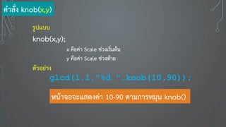 รูปแบบ
knob(x,y);
x คือค่า Scale ช่วงเริ่มต้น
y คือค่า Scale ช่วงท้าย
ตัวอย่าง
glcd(1,1,"%d ",knob(10,90));
หน้าจอจะแสดงค่า 10-90 ตามการหมุน knob()
คาสั่ง knob(x,y)
 