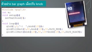 #include <pop7.h>
int x;
void setup(){
setTextSize(3);
}
void loop(){
glcd(1,0,"%d ",knob(128));
glcdFillRect(0,80,knob(128),10,GLCD_RED);
glcdFillRect(knob(128),80,128-knob(128),10,GLCD_BLACK);
}
ตัวอย่าง bar graph เมื่อปรับ knob
 