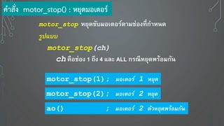 motor_stop ห ุดขับมอเตอร์ตามช่องที่กาหนด
รูปแบบ
motor_stop(ch)
ch คือช่อง 1 ถึง 4 และ ALL กรณีห ุดพร้อมกัน
motor_stop(1); มอเตอร์ 1 หยุด
motor_stop(2); มอเตอร์ 2 หยุด
ao() ; มอเตอร์ 2 ตัวหยุดพร้อมกัน
คาสั่ง motor_stop() : หยุดมอเตอร์
 