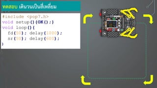 ทดสอบ เดินวนเป็นสี่เหลี่ยม
#include <pop7.h>
void setup(){OK();}
void loop(){
fd(50); delay(1000);
sr(50); delay(600);
}
 