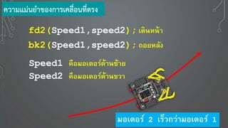 fd2(Speed1,speed2); เดินหน้า
bk2(Speed1,speed2); ถอ หลัง
Speed1 คือมอเตอร์ด้านซ้า
Speed2 คือมอเตอร์ด้านขวา
ความแม่นยาของการเคลื่อนที่ตรง
มอเตอร์ 2 เร็วกว่ามอเตอร์ 1
 
