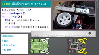 ทดสอบ เดินด้วยระยะทาง 17.4 CM
#include <pop7.h>
void setup(){}
void loop(){
OK(); encoder(2,0);
fd(50);
while(encoder(2)<40);ao();
}
เส้นรอบวง
= D
= 3.14 x 5.4
= 17 CM
 