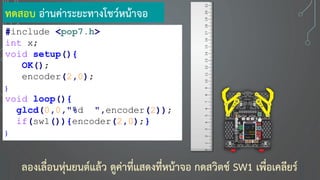 ทดสอบ อ่านค่าระยะทางโชว์หน้าจอ
#include <pop7.h>
int x;
void setup(){
OK();
encoder(2,0);
}
void loop(){
glcd(0,0,"%d ",encoder(2));
if(sw1()){encoder(2,0);}
}
ลองเลื่อนหุ่นยนต์แล้ว ดูค่าที่แสดงที่หน้าจอ กดสวิตช์ SW1 เพื่อเคลียร์
 
