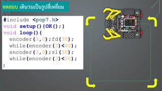 #include <pop7.h>
void setup(){OK();}
void loop(){
encoder(3,0);fd(30);
while(encoder(3)<40);
encoder(3,0);sl(30);
while(encoder(3)<20);
}
ทดสอบ เดินวนเป็นรูปสี่เหลี่ยม
 