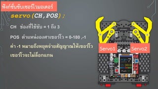 servo(CH,POS);
CH ช่องที่ใช้ขับ = 1 ถึง 3
POS ตาแหน่งองศาเซอร์โว = 0-180 ,-1
ค่า -1 หมา ถึงห ุดจ่า สัญญาณให้เซอร์โว
เซอร์โวจะไม่ล็อกแกน
ฟังก์ชั่นขับเซอร์โวมอเตอร์
Servo1 Servo2
 