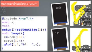 #include <pop7.h>
word x;
void
setup(){setTextSize(3);}
void loop(){
x=knob(180);
servo(1,x);
glcd(1,1,"%d ",x);
}
ทดสอบหาตาแหน่งของ Servo1
 