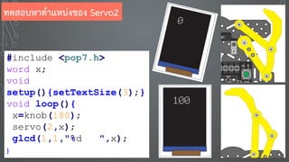 #include <pop7.h>
word x;
void
setup(){setTextSize(3);}
void loop(){
x=knob(180);
servo(2,x);
glcd(1,1,"%d ",x);
}
ทดสอบหาตาแหน่งของ Servo2
 