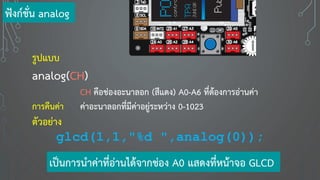 รูปแบบ
analog(CH)
CH คือช่องอะนาลอก (สีแดง) A0-A6 ที่ต้องการอ่านค่า
การคืนค่า ค่าอะนาลอกที่มีค่าอยู่ระหว่าง 0-1023
ตัวอย่าง
glcd(1,1,"%d ",analog(0));
ฟังก์ชั่น analog
เป็นการนาค่าที่อ่านได้จากช่อง A0 แสดงที่หน้าจอ GLCD
 