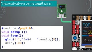 #include <pop7.h>
void setup(){}
void loop(){
glcd(1,1,"L=%d ",analog(0));
delay(100);
}
โปรแกรมอ่านค่าจาก ZX-03 แสดงที่ GLCD
 
