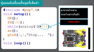 #include <pop7.h>
void setup(){
OK();
fd(100);
while(analog(0)>250);
ao();
glcd(1,1,"Stop... ");
}
void loop(){}
มาจากค่ากลาง
ระหว่างขาวกับดา
(450+50)/2
หุ่น นต์เคลื่อนที่ห ุดที่เส้นดา
 