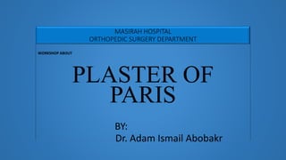 MASIRAH HOSPITAL
ORTHOPEDIC SURGERY DEPARTMENT
WORKSHOP ABOUT
PLASTER OF
PARIS
BY:
Dr. Adam Ismail Abobakr
 