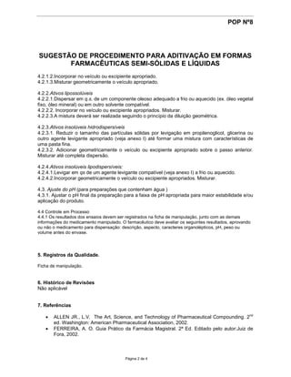 POP Nº8




SUGESTÃO DE PROCEDIMENTO PARA ADITIVAÇÃO EM FORMAS
       FARMACÊUTICAS SEMI-SÓLIDAS E LÍQUIDAS
4.2.1.2.Incorporar no veículo ou excipiente apropriado.
4.2.1.3.Misturar geometricamente o veículo apropriado.

4.2.2.Ativos lipossolúveis
4.2.2.1.Dispersar em q.s. de um componente oleoso adequado a frio ou aquecido (ex. óleo vegetal
fixo, óleo mineral) ou em outro solvente compatível.
4.2.2.2. Incorporar no veículo ou excipiente apropriados. Misturar.
4.2.2.3.A mistura deverá ser realizada seguindo o princípio da diluição geométrica.

4.2.3.Ativos insolúveis hidrodispersíveis
4.2.3.1. Reduzir o tamanho das partículas sólidas por levigação em propilenoglicol, glicerina ou
outro agente levigante apropriado (veja anexo I) até formar uma mistura com características de
uma pasta fina.
4.2.3.2. Adicionar geometricamente o veículo ou excipiente apropriado sobre o passo anterior.
Misturar até completa dispersão.

4.2.4.Ativos insolúveis lipodispersíveis:
4.2.4.1.Levigar em qs de um agente levigante compatível (veja anexo I) a frio ou aquecido.
4.2.4.2.Incorporar geometricamente o veículo ou excipiente apropriados. Misturar.

4.3. Ajuste do pH (para preparações que contenham água )
4.3.1. Ajustar o pH final da preparação para a faixa de pH apropriada para maior estabilidade e/ou
aplicação do produto.

4.4 Controle em Processo
4.4.1 Os resultados dos ensaios devem ser registrados na ficha de manipulação, junto com as demais
informações do medicamento manipulado. O farmacêutico deve avaliar os seguintes resultados, aprovando
ou não o medicamento para dispensação: descrição, aspecto, caracteres organolépticos, pH, peso ou
volume antes do envase.




5. Registros da Qualidade.

Ficha de manipulação.


6. Histórico de Revisões
Não aplicável


7. Referências

    ALLEN JR., L.V. The Art, Science, and Technology of Pharmaceutical Compounding. 2nd
      ed. Washington: American Pharmaceutical Association, 2002.
    FERREIRA, A. O. Guia Prático da Farmácia Magistral. 2ª Ed. Editado pelo autor:Juiz de
      Fora, 2002.



                                         Página 2 de 4
 