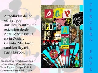 A mediados de los
60´s el pop
americano sufre una
extensión desde
New York, hasta la
costa Oeste y
Canadá. Más tarde
también llegaría
hasta Europa.
T
E
R
C
E
R
A
F
A
S
E
Realizado por Evelyn Agudelo
Informática y Convergencia
Tecnológica- Grupo 30168
Comunicación Social- C.U.N.
 